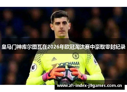 皇马门神库尔图瓦在2026年欧冠淘汰赛中豪取零封纪录 皇马门神库尔图瓦在2026年欧冠淘汰赛中豪取零封纪录